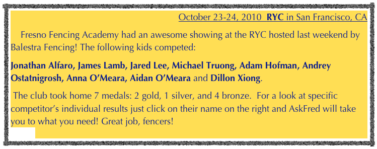 October 23-24, 2010  RYC in San Francisco, CA    Fresno Fencing Academy had an awesome showing at the RYC hosted last weekend by Balestra Fencing! The following kids competed: 
Jonathan Alfaro, James Lamb, Jared Lee, Michael Truong, Adam Hofman, Andrey Ostatnigrosh, Anna O’Meara, Aidan O’Meara and Dillon Xiong.
 The club took home 7 medals: 2 gold, 1 silver, and 4 bronze.  For a look at specific competitor’s individual results just click on their name on the right and AskFred will take you to what you need! Great job, fencers!                                                                                                                 Pictures