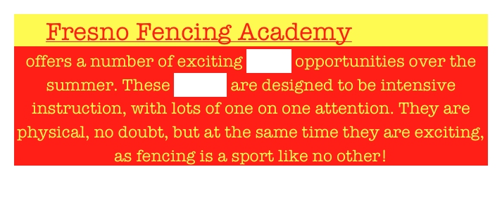      Fresno Fencing Academy 
offers a number of exciting camp opportunities over the summer. These camps are designed to be intensive instruction, with lots of one on one attention. They are physical, no doubt, but at the same time they are exciting, as fencing is a sport like no other!